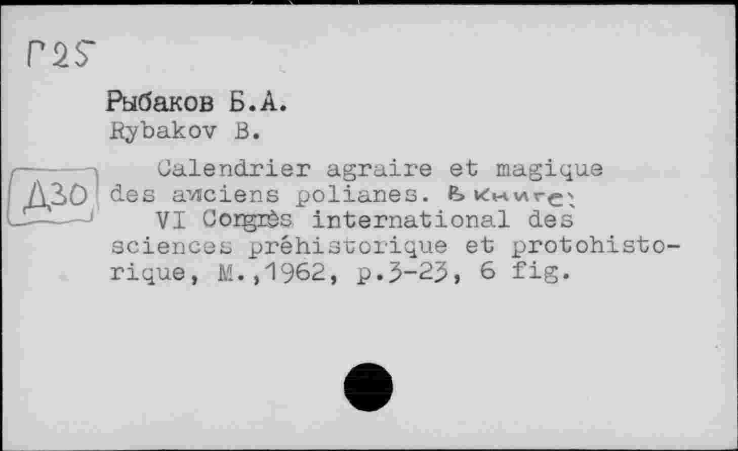 ﻿Г2?
Рыбаков Б.А.
Rybakov В.

Calendrier agraire et magique des anciens polianes. Ьк*аілгє'х
VI Corgrès. international des' sciences préhistorique et protohisto rique, M.,1962, p.3-25, 6 fig.